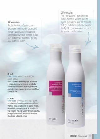 C89 C89
R$ 59,00
CÓD. 15011 – Shampoo de Proteção
a Cor – 250ml
Limpa e fortalece os cabelos graças às vitaminas
e extrato de ginseng presentes na formulação,
mantendo o brilho da cor entre um processo de
coloração e outro, enquanto proporciona vitalidade
natural aos fios.
FASCINELLE – Tratamento capilar
R$ 59,00
CÓD. 15012 – ShampooAnti-frizz – 250ml
Formulado com ingredientes especiais anti-frizz, o
shampoo limpa delicadamente os cabelos crespos,
deixando-os macios e brilhantes.As proteínas do
trigo e o ativo “No Frizz System” definem os cachos,
protegendo da umidade, enquanto o extrato de
algodão age hidratando os fios.
Diferenciais:
“No Frizz System”, que define os
cachos e oferece volume, óleo de
jojoba, que nutre e suaviza, proteína
de trigo, hidratante natural e extrato
de algodão, que penetra a cutícula do
fio, mantendo-o hidratado.
Diferenciais:
Protection Colour System, que
protege e reestrutura o cabelo, chá
verde – poderoso antioxidante e
antirradical livre que protege os fios
dos raios UVB e extrato de ginseng
que fortalece os fios.
 