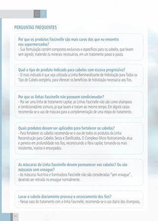 CH
9090
Por que os produtos Fascinelle são mais caros dos que eu encontro
nos supermercados?
- Sua formulação contém compostos exclusivos e específicos para os cabelos, que lavam
sem agredir, matendo os minerais necessários, em um tratamento passo a passo.
Por que as linhas Fascinelle não possuem condicionador?
- Por ser uma linha de tratamento capilar, as Linhas Fascinelle não são como shampoos
e condicionadores comuns, já que lavam e tratam ao mesmo tempo. Em alguns casos
recomenda-se o uso de máscara para a complementação de uma etapa do tratamento.
Quais produtos devem ser aplicados para fortalecer os cabelos?
- Para fortalecer os cabelos recomenda-se o uso de todos os produtos da Linha
Reconstrução para Cabelos Secos e Danificados. O Complexo Micro Nutriceramida atua
e penetra em profundidade nos fios, reconstruindo a fibra capilar, tornando-os mais
resistentes, macios e encorpados.
As máscaras da Linha Fascinelle devem permanecer nos cabelos? Ou são
máscaras sem enxague?
-As máscaras Nutritiva e Iluminadora Fascinelle não são consideradas “sem enxague”,
devendo ser retirada no enxague normalmente.
Lavar o cabelo diariamente provoca o ressecamento dos fios?
- Nesse caso do tratamento com a linha Fascinelle, recomenda-se o uso diário dos shampoos.
Qual o tipo de produto indicado para cabelos com escova progressiva?
- O mais indicado é que seja utilizada a Linha Remineralizante de Hidratação paraTodos os
Tipo de Cabelo completa, para oferecer os benefícios de hidratação necessária aos fios.
Perguntas frequentes
FC
 
