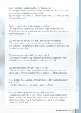 C91 C91FASCINELLE – Tratamento capilar
Quem tem cabelos oleosos deve lavá-los diariamente?
- Nossa sugestão é iniciar o tratamento utilizando o Shampoo Reequilibrante dirariamente
por uma semana, todos os dias, para ação intensiva.
A partir da segunda semana lavar os cabelos um dia sim, outro não. Se necessário, utilizar
os produtos todos os dias.
Quantas vezes ao mês é preciso hidratar os cabelos?
- É aconselhável fazer uma hidratação profunda uma vez por mês e utilizar a Linha
Remineralizante de hidratação para todos os tipo de cabelos dirarimente, para manter os
tratamentos realizados no salão.
Qual a quantidade indicada de máscara a ser aplicada nos cabelos?
- Como as máscaras Fascinelle são concentradas, recomenda-se uma quantidade
equivalente a uma colher de chá cheia do produto. No caso de cabelos longos (abaixo do
ombro), dobrar a quantidade.
Cabelos com carga eletroestática tem recuperação?
- Conhecidos também como “frizz”, os fios com aspecto arrepiado, podem ser tratados e
recuparados com a Linha para Cabelos Crespos e Cacheados Fascinelle.
Qual a diferença entre hidratar e nutrir os cabelos?
- Enquanto a hidratação trata-se da reposição da quantidade de água nos fios, nutrir
significa repor os nutrientes perdidos em razão da utilização de produtos inadequados.
Tenho o cabelo muito volumoso. Quais produtos posso utilizar para diminuir
esse volume?
- Nesse caso recomenda-se a Linha Cabelos Crespos e Cacheados.
Existe um produtos para dar volume ao cabelo muito fino?
- O uso contínuo dos produtos da Linha Fascinelle adequado para o seu tipo de cabelo
devolverá a saúde natural dos fios. Mas, se mesmo assim você precisar de mais volume,
recomendamos indicar o Spray deVolume e Nutrição da Linha de Reconstrução para
Cabelos Secos e Denificados.
 