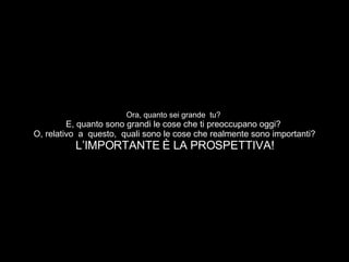 Ora, quanto sei grande  tu?  E, quanto sono grandi le cose che ti preoccupano oggi?  O, relativo  a  questo,  quali sono le cose che realmente sono importanti? L’IMPORTANTE È LA PROSPETTIVA! 