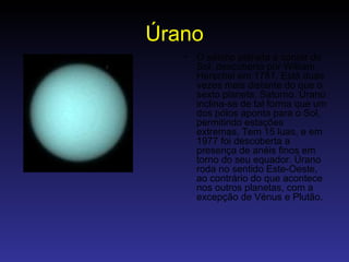 Úrano O sétimo planeta a contar do Sol, descoberto por William Herschel em 1781. Está duas vezes mais distante do que o sexto planeta, Saturno. Úrano inclina-se de tal forma que um dos pólos aponta para o Sol, permitindo estações extremas. Tem 15 luas, e em 1977 foi descoberta a presença de anéis finos em torno do seu equador. Úrano roda no sentido Este-Oeste, ao contrário do que acontece nos outros planetas, com a excepção de Vénus e Plutão.   
