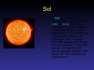 Sol O  Sol   é a estrela responsavel por permitir a  vida  na  terra . Em torno dele gravitam 8 planetas, 3 planetas anões 1600 asteróides, 138 satélites e um grande número de cometas. Sua massa é 333.000 vezes a da Terra e o seu volume 1.400.000 vezes. A distância do nosso planeta ao Sol é de cerca de 150 milhões de quilómetros   