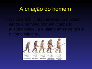 A criação do homem   O homem foi criado através do macaco sendo o primeiro homem chamado australopiteco , e o último antes de nós é o homo sapiens . 