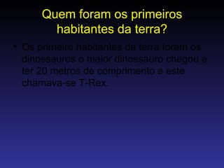 Quem foram os primeiros habitantes da terra? Os primeiro habitantes da terra foram os dinossauros o maior dinossauro chegou a ter 20 metros de comprimento e este chamava-se T-Rex. 