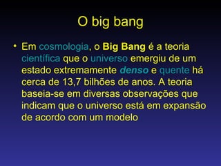 O big bang Em  cosmologia , o  Big Bang  é a teoria  científica  que o  universo  emergiu de um estado extremamente  denso  e  quente  há cerca de 13,7 bilhões de anos. A teoria baseia-se em diversas observações que indicam que o universo está em expansão de acordo com um modelo  