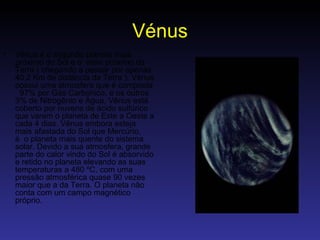 Vénus Vênus é o segundo planeta mais próximo do Sol e o  mais próximo da Terra ( chegando a passar por apenas 40,2 Km de distância da Terra ). Vênus possui uma atmosfera que é composta   97% por Gás Carbonico, e os outros 3% de Nitrogênio e Àgua, Vênus está coberto por nuvens de ácido sulfúrico que varem o planeta de Este a Oeste a cada 4 dias. Vênus embora esteja mais afastada do Sol que Mercúrio, é  o planeta mais quente do sistema solar. Devido a sua atmosfera, grande parte do calor vindo do Sol é absorvido e retido no planeta elevando as suas temperaturas a 480 ºC, com uma pressão atmosférica quase 90 vezes maior que a da Terra. O planeta não conta com um campo magnético próprio.  