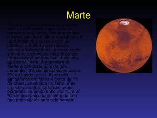 Marte Marte é o quarto planeta do sistema solar, e é de todos o que mais se parece com a Terra, Tem montanhas e vales; vulcões e falhas causados por terremotos; rios secos e calotas polares; atmosfera com nuvens, ventos e tempestades de areia; verão e inverno e erupções vulcânicas que formaram montanhas bem mais altas que as da Terra. A atmosfera de Marte é composta 95% de gás carbonico, 3% de nitrogênio os outros 2% de outros gases. A pressão atmosférica em Marte é cerca de 1% da pressão exercida na Terra, e as suas temperaturas não são muito extremas, variando entre .-63 ºC e 27 ºC sendo o único lugar além da Lua que pode ser visitado pelo homem.  