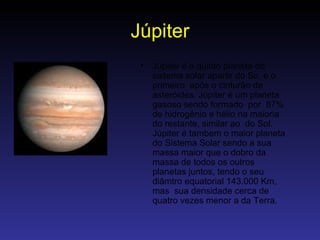 Júpiter Júpiter é o quinto planeta do sistema solar apartir do So, e o primeiro  após o cinturão de asteróides. Júpiter é um planeta gasoso sendo formado  por  87% de hidrogênio e hélio na maioria do restante, similar ao  do Sol. Júpiter é tambem o maior planeta do Sistema Solar sendo a sua massa maior que o dobro da massa de todos os outros planetas juntos, tendo o seu diâmtro equatorial 143.000 Km, mas  sua densidade cerca de quatro vezes menor a da Terra.  