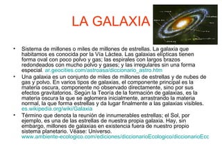 LA GALAXIA Sistema de millones o miles de millones de estrellas. La galaxia que habitamos es conocida por la Vía Láctea. Las galaxias elípticas tienen forma oval con poco polvo y gas; las espirales con largos brazos redondeados con mucho polvo y gases; y las irregulares sin una forma especial .   ar.geocities.com / astroasa / diccionario_astro.htm Una galaxia es un conjunto de miles de millones de estrellas y de nubes de gas y polvo. En varios tipos de galaxias, el componente principal es la materia oscura, componente no observado directamente, sino por sus efectos gravitatorios. Según la Teoría de la formación de galaxias, es la materia oscura la que se aglomera inicialmente, arrastrando la materia normal, la que forma estrellas y da lugar finalmente a las galaxias visibles.  es.wikipedia.org / wiki /Galaxia Término que denota la reunión de innumerables estrellas; el Sol, por ejemplo, es una de las estrellas de nuestra propia galaxia. Hay, sin embargo, millones de galaxias en existencia fuera de nuestro propio sistema planetario. Véase: Universo. www.ambiente-ecologico.com/ediciones/diccionarioEcologico/diccionarioEcologico.php3   