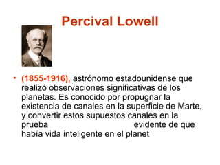 Percival Lowell (1855-1916),   astrónomo estadounidense que realizó observaciones significativas de los planetas. Es conocido por propugnar la existencia de canales en la superficie de Marte, y convertir estos supuestos canales en la prueba  evidente de que había vida inteligente en el planet 