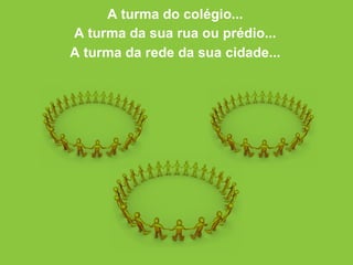 A turma do colégio... A turma da sua rua ou prédio... A turma da rede da sua cidade... 