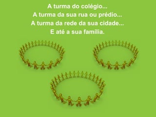 A turma do colégio... A turma da sua rua ou prédio... A turma da rede da sua cidade... E até a sua família. 