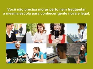 Você não precisa morar perto nem freqüentar a mesma escola para conhecer gente nova e legal. 