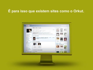 É para isso que existem sites como o Orkut. 