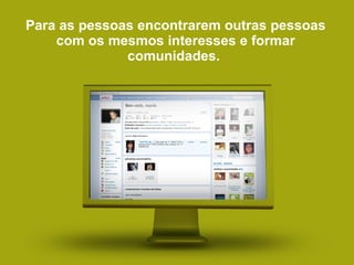 Para as pessoas encontrarem outras pessoas com os mesmos interesses e formar comunidades.  