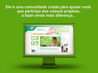 Ele é uma comunidade criada para ajudar você, que participa dos nossos projetos, a fazer ainda mais diferença... 