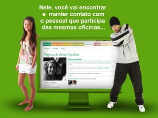 Nele, você vai encontrar  e  manter contato com o pessoal que participa  das mesmas oficinas... 