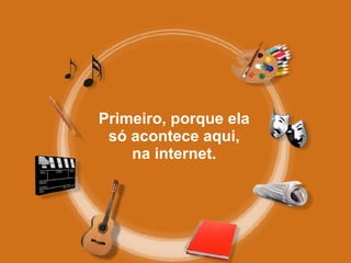 Primeiro, porque ela só acontece aqui, na internet. 