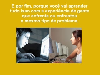 E por fim, porque você vai aprender tudo isso com a experiência de gente que enfrenta ou enfrentou o mesmo tipo de problema. 