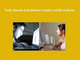 Todo mundo é professor e todo mundo é aluno. 
