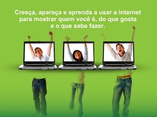 Cresça, apareça e aprenda a usar a internet para mostrar quem você é, do que gosta e o que sabe fazer. 