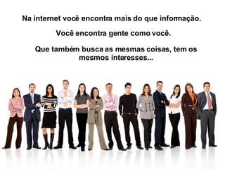 Na internet você encontra mais do que informação.  Você encontra gente como você.  Que também busca as mesmas coisas, tem os mesmos interesses... 