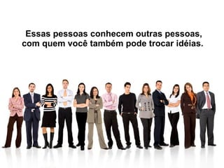 Essas pessoas conhecem outras pessoas, com quem você também pode trocar idéias.  