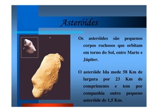 AsteróidesAsteróidesAsteróidesAsteróides
Os asteróides são pequenos
corpos rochosos que orbitam
em torno do Sol, entre Marte e
Júpiter.
O asteróide Ida mede 58 Km de
largura por 23 Km de
comprimento e tem por
companhia outro pequeno
asteróide de 1,5 Km.
 