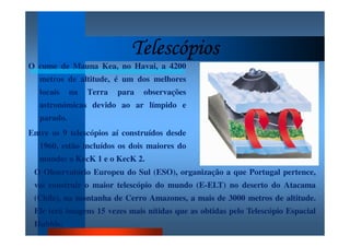 TelescópiosTelescópiosTelescópiosTelescópios
O cume de Mauna Kea, no Havai, a 4200
metros de altitude, é um dos melhores
locais na Terra para observações
astronómicas devido ao ar límpido e
parado.
Entre os 9 telescópios aí construídos desde
1960, estão incluídos os dois maiores do
mundo: o KecK 1 e o KecK 2.
O Observatório Europeu do Sul (ESO), organização a que Portugal pertence,
vai construir o maior telescópio do mundo (E-ELT) no deserto do Atacama
(Chile), na montanha de Cerro Amazones, a mais de 3000 metros de altitude.
Ele terá imagens 15 vezes mais nítidas que as obtidas pelo Telescópio Espacial
Hubble.
 