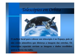 Telescópios em OrbitaTelescópios em OrbitaTelescópios em OrbitaTelescópios em Orbita
O melhor local para colocar um telescópio é no Espaço, pois aí
não existe atmosfera que distorça a imagem das estrelas. Os
telescópios espaciais enviam as imagens e dados recolhidos
para a Terra via rádio.
 