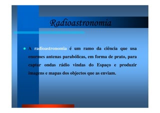 RadioastronomiaRadioastronomiaRadioastronomiaRadioastronomia
A radioastronomia é um ramo da ciência que usa
enormes antenas parabólicas, em forma de prato, para
captar ondas rádio vindas do Espaço e produzir
imagens e mapas dos objectos que as enviam.
 
