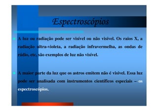 EspectroscópiosEspectroscópiosEspectroscópiosEspectroscópios
A luz ou radiação pode ser visível ou não visível. Os raios X, a
radiação ultra-violeta, a radiação infravermelha, as ondas de
rádio, etc, são exemplos de luz não visível.
A maior parte da luz que os astros emitem não é visível. Essa luz
pode ser analisada com instrumentos científicos especiais – os
espectroscópios.
 