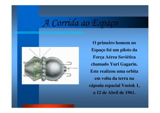 A Corrida ao EspaçoA Corrida ao EspaçoA Corrida ao EspaçoA Corrida ao Espaço
O primeiro homem no
Espaço foi um piloto da
Força Aérea Soviética
chamado Yuri Gagarin.
Este realizou uma orbita
em volta da terra na
cápsula espacial Vostok 1,
a 12 de Abril de 1961.
 