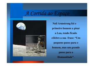 A Corrida ao EspaçoA Corrida ao EspaçoA Corrida ao EspaçoA Corrida ao Espaço
Neil Armstrong foi o
primeiro homem a pisar
a Lua, tendo ficado
célebre a sua frase: “Um
pequeno passo para o
homem, mas um grande
passo para a
Humanidade”.
 