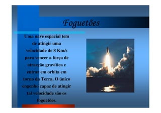 FoguetõesFoguetõesFoguetõesFoguetões
Uma nave espacial tem
de atingir uma
velocidade de 8 Km/s
para vencer a força de
atracção gravítica e
entrar em orbita em
torno da Terra. O único
engenho capaz de atingir
tal velocidade são os
foguetões.
 