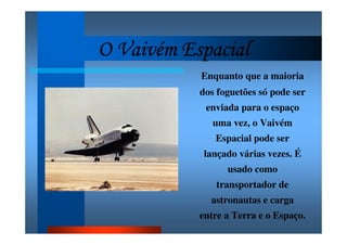 O Vaivém EspacialO Vaivém EspacialO Vaivém EspacialO Vaivém Espacial
Enquanto que a maioria
dos foguetões só pode ser
enviada para o espaço
uma vez, o Vaivém
Espacial pode ser
lançado várias vezes. É
usado como
transportador de
astronautas e carga
entre a Terra e o Espaço.
 