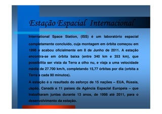 Estação Espacial InternacionalEstação Espacial InternacionalEstação Espacial InternacionalEstação Espacial Internacional
International Space Station, (ISS) é um laboratório espacial
completamente concluído, cuja montagem em órbita começou em
1998 e acabou oficialmente em 8 de Junho de 2011. A estação
encontra-se em órbita baixa (entre 340 km e 353 km), que
possibilita ser vista da Terra a olho nu, e viaja a uma velocidade
média de 27.700 km/h, completando 15,77 órbitas por dia (orbita a
Terra a cada 90 minutos).
A estação é o resultado do esforço de 15 nações – EUA, Rússia,
Japão, Canadá e 11 países da Agência Espacial Europeia – que
trabalharam juntas durante 13 anos, de 1998 até 2011, para o
desenvolvimento da estação.
 