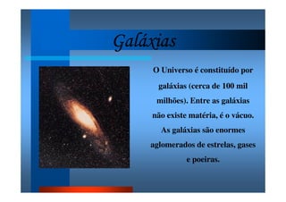 GaláxiasGaláxiasGaláxiasGaláxias
O Universo é constituído por
galáxias (cerca de 100 mil
milhões). Entre as galáxias
não existe matéria, é o vácuo.
As galáxias são enormes
aglomerados de estrelas, gases
e poeiras.
 