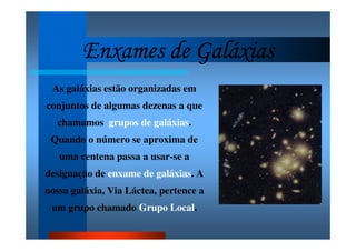 Enxames de GaláxiasEnxames de GaláxiasEnxames de GaláxiasEnxames de Galáxias
As galáxias estão organizadas em
conjuntos de algumas dezenas a que
chamamos grupos de galáxias.
Quando o número se aproxima de
uma centena passa a usar-se a
designação de enxame de galáxias. A
nossa galáxia, Via Láctea, pertence a
um grupo chamado Grupo Local.
 