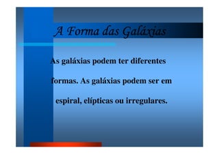 A Forma das GaláxiasA Forma das GaláxiasA Forma das GaláxiasA Forma das Galáxias
As galáxias podem ter diferentes
formas. As galáxias podem ser em
espiral, elípticas ou irregulares.
 