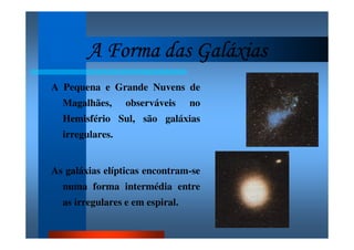 A Forma das GaláxiasA Forma das GaláxiasA Forma das GaláxiasA Forma das Galáxias
A Pequena e Grande Nuvens de
Magalhães, observáveis no
Hemisfério Sul, são galáxias
irregulares.
As galáxias elípticas encontram-se
numa forma intermédia entre
as irregulares e em espiral.
 