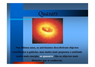 QuasarsQuasarsQuasarsQuasars
Nos últimos anos, os astrónomos descobriram objectos
semelhantes a galáxias, mas muito mais pequenos e emitindo
muito mais energia: os quasares. São os objectos mais
distantes que se conhecem.
 