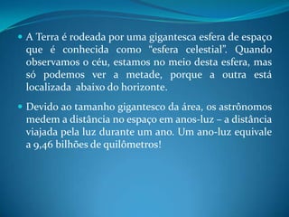 A Terra é rodeada por uma gigantesca esfera de espaço que é conhecida como “esfera celestial”. Quando observamos o céu, estamos no meio desta esfera, mas só podemos ver a metade, porque a outra está localizada  abaixo do horizonte.Devido ao tamanho gigantesco da área, os astrônomos medem a distância no espaço em anos-luz – a distância viajada pela luz durante um ano. Um ano-luz equivale a 9,46 bilhões de quilômetros!