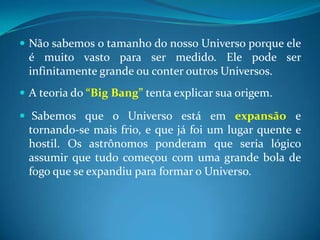 Não sabemos o tamanho do nosso Universo porque ele é muito vasto para ser medido. Ele pode ser infinitamente grande ou conter outros Universos. A teoria do “Big Bang” tenta explicar sua origem. Sabemos que o Universo está em expansão e tornando-se mais frio, e que já foi um lugar quente e hostil. Os astrônomos ponderam que seria lógico assumir que tudo começou com uma grande bola de fogo que se expandiu para formar o Universo.