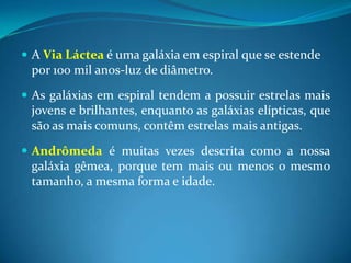 A Via Láctea é uma galáxia em espiral que se estende por 100 mil anos-luz de diâmetro. As galáxias em espiral tendem a possuir estrelas mais jovens e brilhantes, enquanto as galáxias elípticas, que são as mais comuns, contêm estrelas mais antigas. Andrômeda é muitas vezes descrita como a nossa galáxia gêmea, porque tem mais ou menos o mesmo tamanho, a mesma forma e idade.