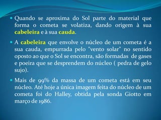 Quando se aproxima do Sol parte do material que forma o cometa se volatiza, dando origem à sua cabeleira e à sua cauda. A cabeleira que envolve o núcleo de um cometa é a sua cauda, empurrada pelo "vento solar" no sentido oposto ao que o Sol se encontra, são formadas  de gases e poeira que se desprendem do núcleo ( pedra de gelo sujo). Mais de 99% da massa de um cometa está em seu núcleo. Até hoje a única imagem feita do núcleo de um cometa foi do Halley, obtida pela sonda Giotto em março de 1986.