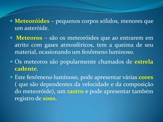 Meteoróides– pequenos corpos sólidos, menores que um asteróide.Meteoros–são os meteoróides que ao entrarem em atrito com gases atmosféricos, tem a queima de seu material, ocasionando um fenômeno luminoso.Os meteoros são popularmente chamados de estrelacadente. Este fenômeno luminoso, pode apresentar várias cores ( que são dependentes da velocidade e da composição do meteoróide), um rastro e pode apresentar também registro de sons. 