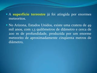 A superfície terrestre já foi atingida por enormes meteoritos. No Arizona, Estados Unidos, existe uma cratera de 49 mil anos, com 1,3 quilômetros de diâmetro e cerca de 200 m de profundidade, produzida por um enorme meteorito de aproximadamente cinqüenta metros de diâmetro, 