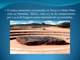 O maior meteorito encontrado na Terra é o Hoba West   caiu na Namíbia/ África , tem 2,7 m de comprimento por 2,4 m de largura e peso estimado de 59 toneladas.