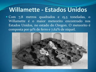 Willamette - Estados UnidosCom 7,8 metros quadrados e 15,5 toneladas, o Willamette é o maior meteorito encontrado nos Estados Unidos, no estado do Oregon. O meteorito é composta por 91% de ferro e 7,62% de níquel. 